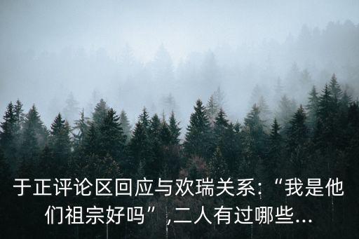 于正評(píng)論區(qū)回應(yīng)與歡瑞關(guān)系:“我是他們祖宗好嗎”,二人有過哪些...