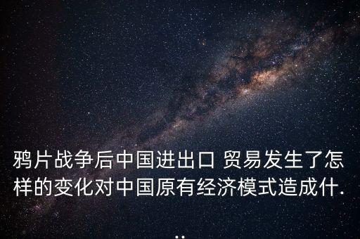 鴉片戰(zhàn)爭后中國進出口 貿易發(fā)生了怎樣的變化對中國原有經濟模式造成什...