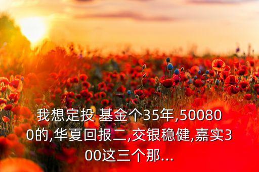 我想定投 基金個(gè)35年,500800的,華夏回報(bào)二,交銀穩(wěn)健,嘉實(shí)300這三個(gè)那...