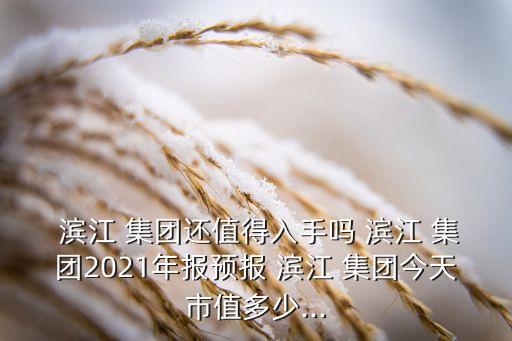  濱江 集團還值得入手嗎 濱江 集團2021年報預報 濱江 集團今天市值多少...