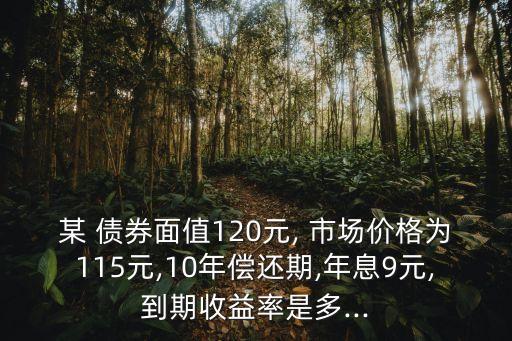 某 債券面值120元, 市場價格為115元,10年償還期,年息9元,到期收益率是多...