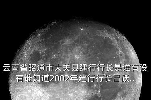 云南省昭通市大關(guān)縣建行行長是誰有沒有誰知道2002年建行行長呂躍...