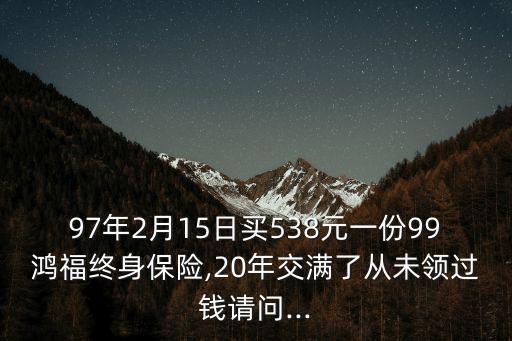 97年2月15日買538元一份99鴻福終身保險(xiǎn),20年交滿了從未領(lǐng)過錢請問...