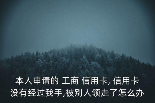 本人申請的 工商 信用卡, 信用卡沒有經過我手,被別人領走了怎么辦