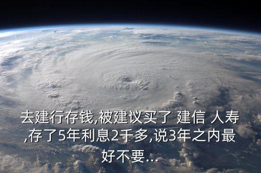 去建行存錢,被建議買了 建信 人壽,存了5年利息2千多,說3年之內最好不要...