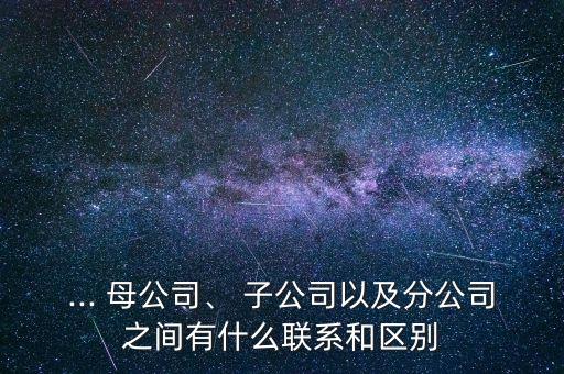 ... 母公司、 子公司以及分公司之間有什么聯(lián)系和區(qū)別