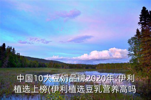 中國10大豆奶品牌2020年:伊利植選上榜(伊利植選豆乳營(yíng)養(yǎng)高嗎