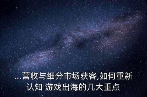 ...營收與細分市場獲客,如何重新認知 游戲出海的幾大重點