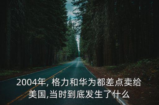 2004年, 格力和華為都差點(diǎn)賣給美國,當(dāng)時到底發(fā)生了什么