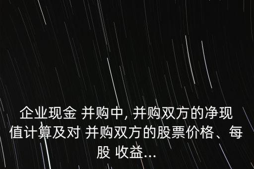 企業(yè)現(xiàn)金 并購中, 并購雙方的凈現(xiàn)值計(jì)算及對 并購雙方的股票價(jià)格、每股 收益...