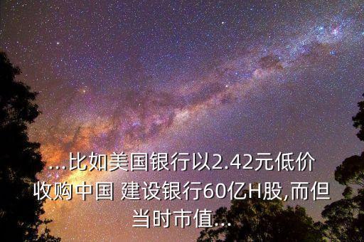 ...比如美國銀行以2.42元低價(jià)收購中國 建設(shè)銀行60億H股,而但當(dāng)時(shí)市值...