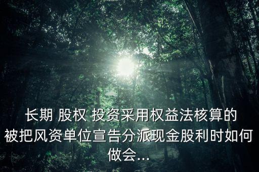  長期 股權 投資采用權益法核算的被把風資單位宣告分派現(xiàn)金股利時如何做會...