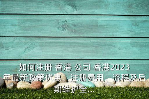 如何注冊(cè) 香港 公司 香港2023年最新政策優(yōu)惠、注冊(cè)費(fèi)用、流程及后期維護(hù)全...