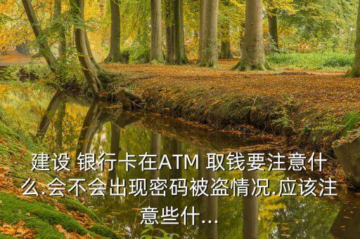 建設(shè) 銀行卡在ATM 取錢要注意什么.會不會出現(xiàn)密碼被盜情況.應(yīng)該注意些什...