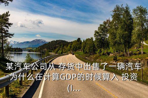 某汽車公司從 存貨中出售了一輛汽車為什么在計(jì)算GDP的時(shí)候算入 投資(I...