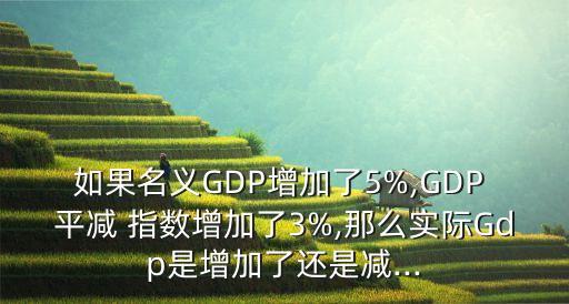 如果名義GDP增加了5%,GDP 平減 指數(shù)增加了3%,那么實際Gdp是增加了還是減...