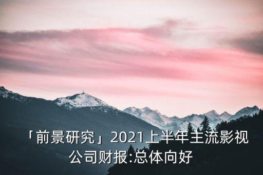 「前景研究」2021上半年主流影視公司財報:總體向好