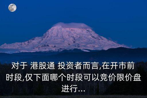 對(duì)于 港股通 投資者而言,在開市前時(shí)段,僅下面哪個(gè)時(shí)段可以競(jìng)價(jià)限價(jià)盤進(jìn)行...