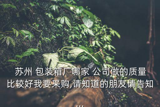  蘇州 包裝箱廠哪家 公司做的質(zhì)量比較好我要采購,請(qǐng)知道的朋友請(qǐng)告知...