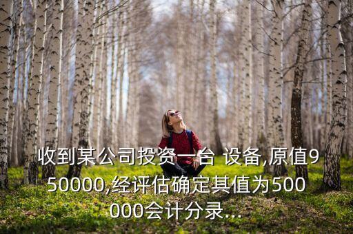  收到某公司投資一臺(tái) 設(shè)備,原值950000,經(jīng)評估確定其值為500000會(huì)計(jì)分錄...