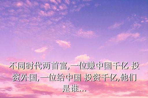 不同時代兩首富,一位賺中國千億 投資外國,一位給中國 投資千億,他們是誰...