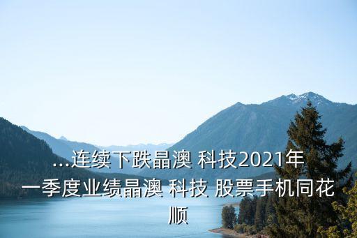 ...連續(xù)下跌晶澳 科技2021年一季度業(yè)績晶澳 科技 股票手機(jī)同花順