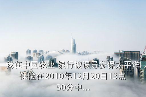 我在中國農(nóng)業(yè) 銀行被誤導(dǎo)參保太平洋保險在2010年12月20日13點50分中...