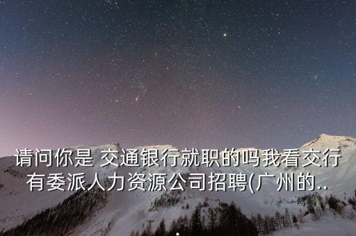 請(qǐng)問你是 交通銀行就職的嗎我看交行有委派人力資源公司招聘(廣州的...