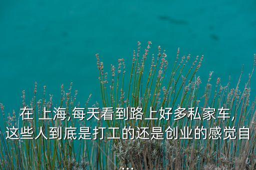 在 上海,每天看到路上好多私家車(chē),這些人到底是打工的還是創(chuàng)業(yè)的感覺(jué)自...