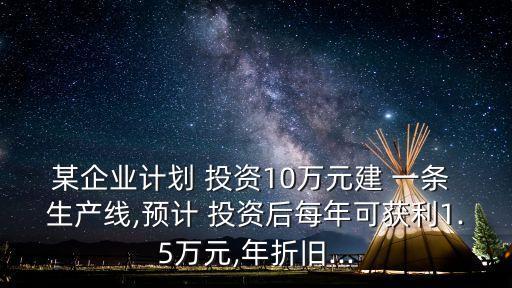 某企業(yè)計劃 投資10萬元建 一條 生產(chǎn)線,預(yù)計 投資后每年可獲利1.5萬元,年折舊...