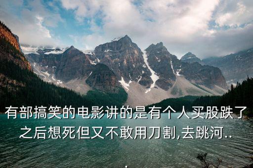 有部搞笑的電影講的是有個(gè)人買(mǎi)股跌了之后想死但又不敢用刀割,去跳河...