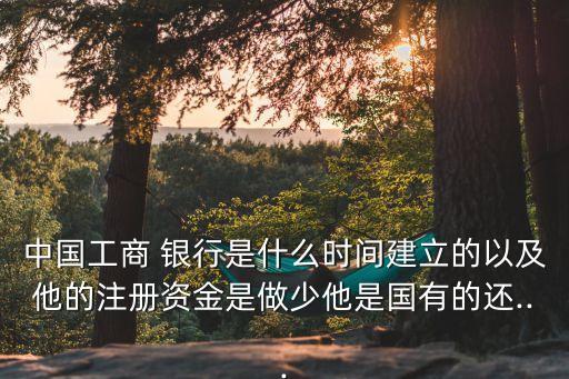 中國工商 銀行是什么時間建立的以及他的注冊資金是做少他是國有的還...