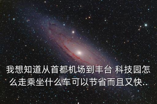 我想知道從首都機場到豐臺 科技園怎么走乘坐什么車可以節(jié)省而且又快...