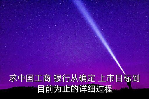 求中國工商 銀行從確定 上市目標(biāo)到目前為止的詳細(xì)過程