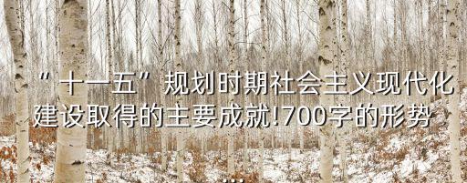 “ 十一五”規(guī)劃時期社會主義現(xiàn)代化建設取得的主要成就!700字的形勢...