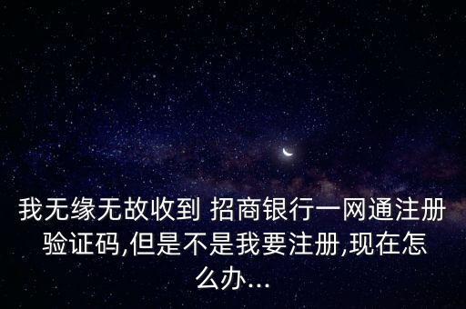 我無緣無故收到 招商銀行一網(wǎng)通注冊 驗證碼,但是不是我要注冊,現(xiàn)在怎么辦...