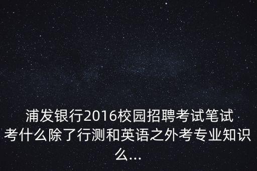  浦發(fā)銀行2016校園招聘考試筆試考什么除了行測(cè)和英語之外考專業(yè)知識(shí)么...