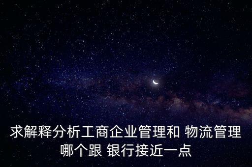 求解釋分析工商企業(yè)管理和 物流管理哪個(gè)跟 銀行接近一點(diǎn)