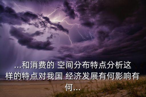 ...和消費的 空間分布特點分析這樣的特點對我國 經(jīng)濟發(fā)展有何影響有何...