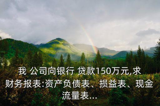 我 公司向銀行 貸款150萬元,求財務(wù)報表:資產(chǎn)負債表、損益表、現(xiàn)金流量表...