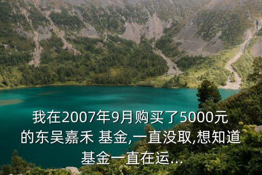 我在2007年9月購(gòu)買了5000元的東吳嘉禾 基金,一直沒取,想知道 基金一直在運(yùn)...