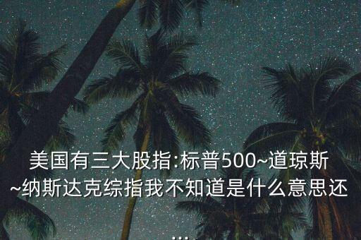 美國(guó)有三大股指:標(biāo)普500~道瓊斯~納斯達(dá)克綜指我不知道是什么意思還...