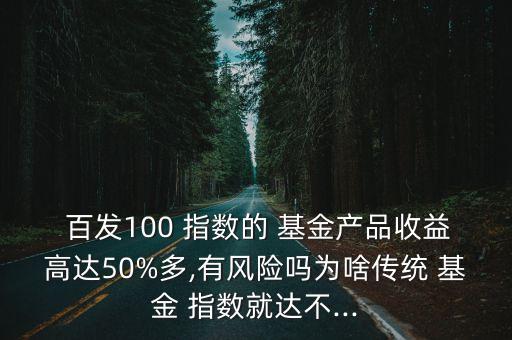  百發(fā)100 指數的 基金產品收益高達50%多,有風險嗎為啥傳統(tǒng) 基金 指數就達不...