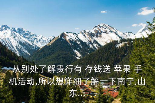 從別處了解貴行有 存錢送 蘋果 手機活動,所以想詳細了解一下南寧,山東...