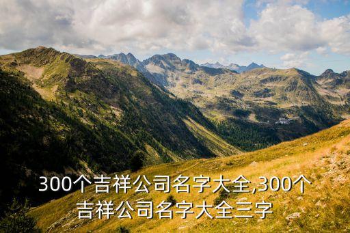 300個吉祥公司名字大全,300個吉祥公司名字大全三字