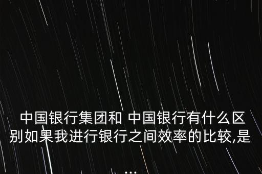  中國銀行集團(tuán)和 中國銀行有什么區(qū)別如果我進(jìn)行銀行之間效率的比較,是...