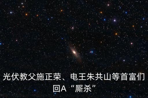 光伏教父施正榮、電王朱共山等首富們回A“廝殺”