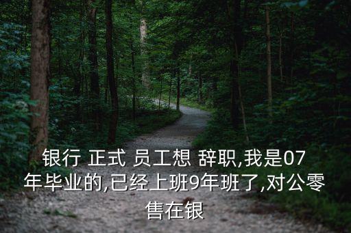 銀行 正式 員工想 辭職,我是07年畢業(yè)的,已經(jīng)上班9年班了,對公零售在銀