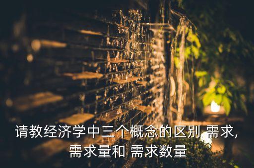 請教經(jīng)濟學(xué)中三個概念的區(qū)別 需求, 需求量和 需求數(shù)量