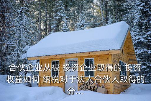 合伙企業(yè)從被 投資企業(yè)取得的 投資收益如何 納稅對于法人合伙人取得的分...